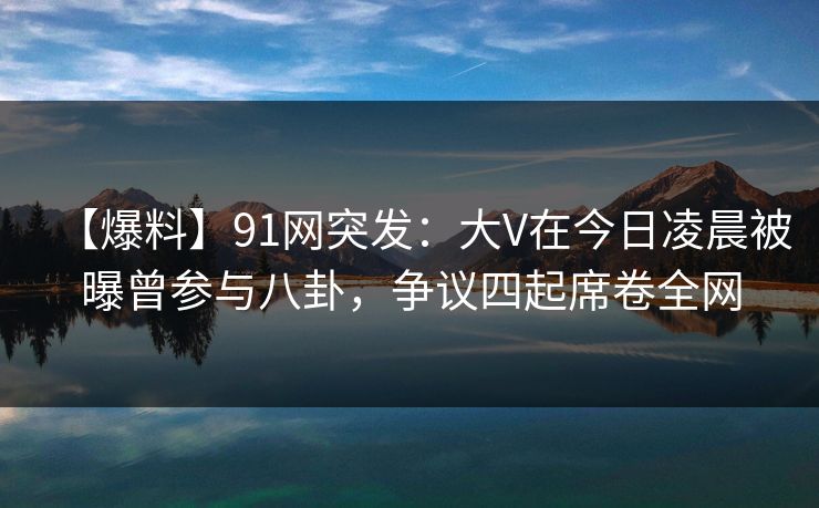 【爆料】91网突发：大V在今日凌晨被曝曾参与八卦，争议四起席卷全网