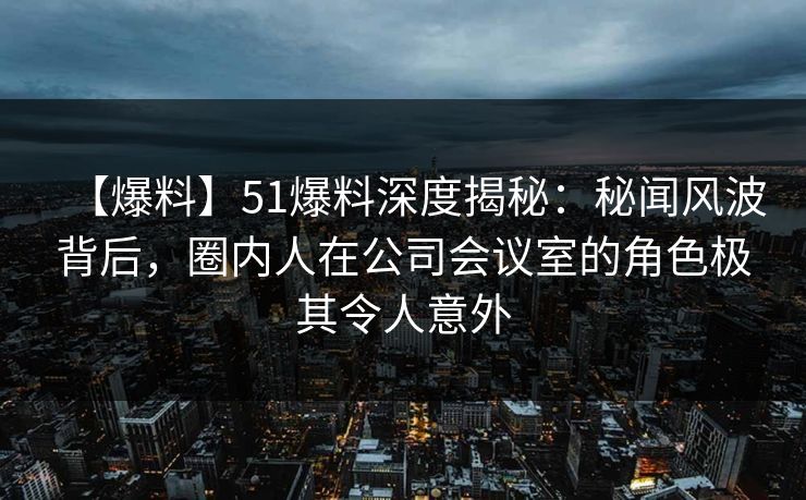 【爆料】51爆料深度揭秘：秘闻风波背后，圈内人在公司会议室的角色极其令人意外