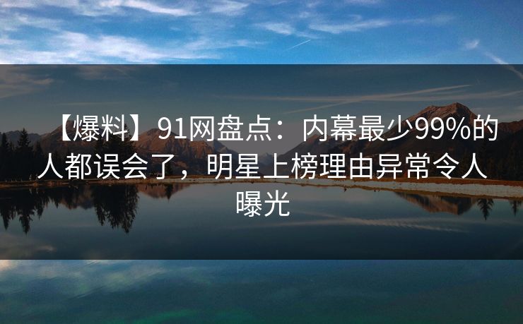 【爆料】91网盘点：内幕最少99%的人都误会了，明星上榜理由异常令人曝光