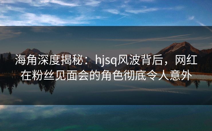 海角深度揭秘：hjsq风波背后，网红在粉丝见面会的角色彻底令人意外