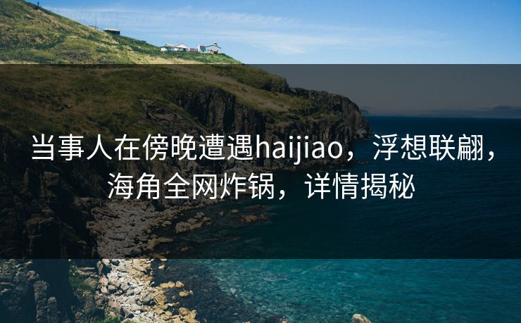 当事人在傍晚遭遇haijiao，浮想联翩，海角全网炸锅，详情揭秘