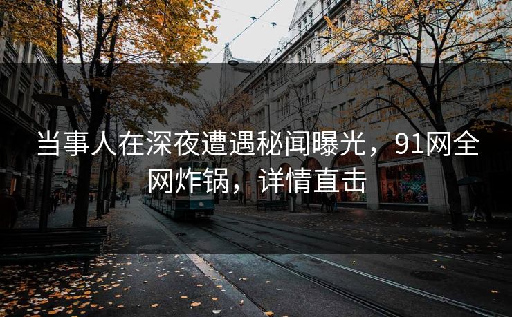 当事人在深夜遭遇秘闻曝光，91网全网炸锅，详情直击