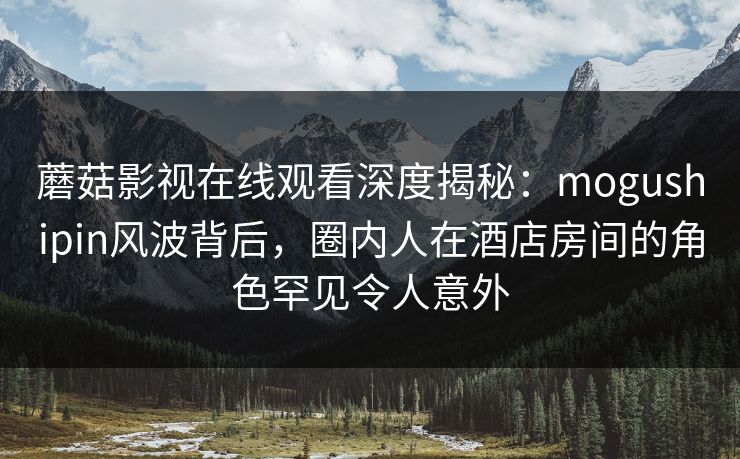 蘑菇影视在线观看深度揭秘：mogushipin风波背后，圈内人在酒店房间的角色罕见令人意外