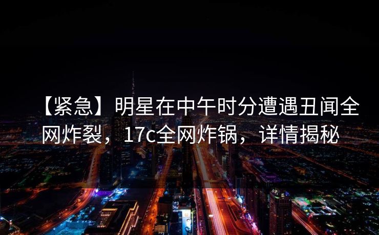【紧急】明星在中午时分遭遇丑闻全网炸裂，17c全网炸锅，详情揭秘