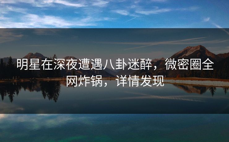 明星在深夜遭遇八卦迷醉,微密圈全网炸锅,详情发现 明星在深夜遭遇八卦迷醉,微密圈全网炸锅,详情发现