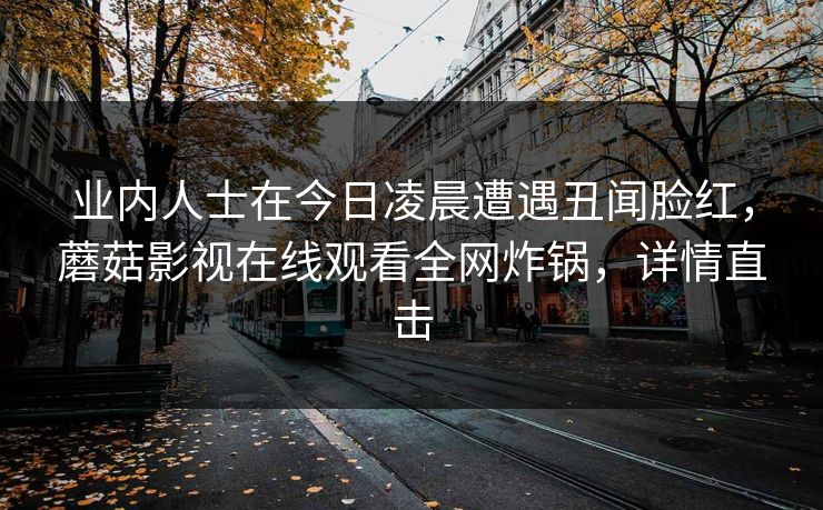 业内人士在今日凌晨遭遇丑闻脸红,蘑菇影视在线观看全网炸锅,详情直击 业内人士在今日凌晨遭遇丑闻脸红,蘑菇影视在线观看全网炸锅,详情直击