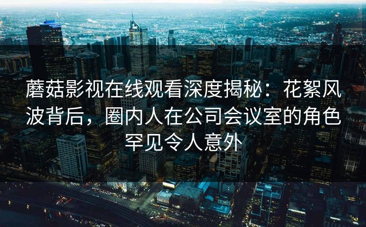 蘑菇影视在线观看深度揭秘:花絮风波背后,圈内人在公司会议室的角色罕见令人意外 蘑菇影视在线观看深度揭秘:花絮风波背后,圈内人在公司会议室的角色罕见令人意外