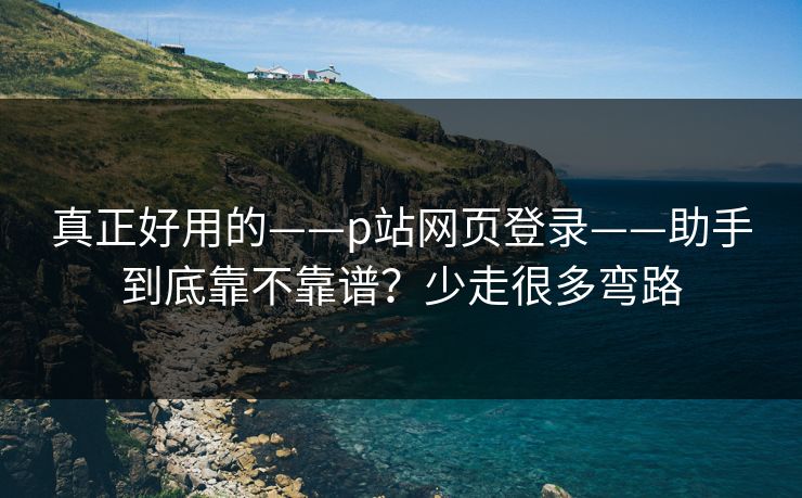真正好用的——p站网页登录——助手到底靠不靠谱?少走很多弯路 真正好用的——p站网页登录——助手到底靠不靠谱?少走很多弯路