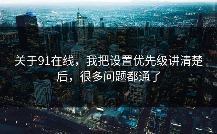 关于91在线，我把设置优先级讲清楚后，很多问题都通了