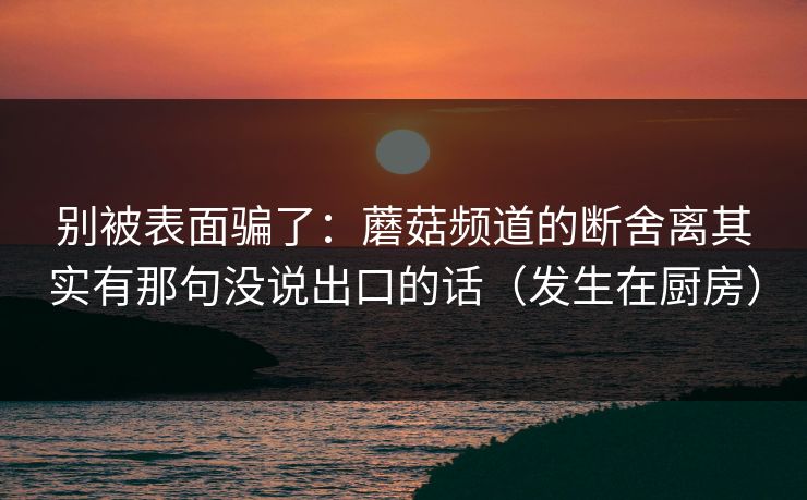 别被表面骗了：蘑菇频道的断舍离其实有那句没说出口的话（发生在厨房）