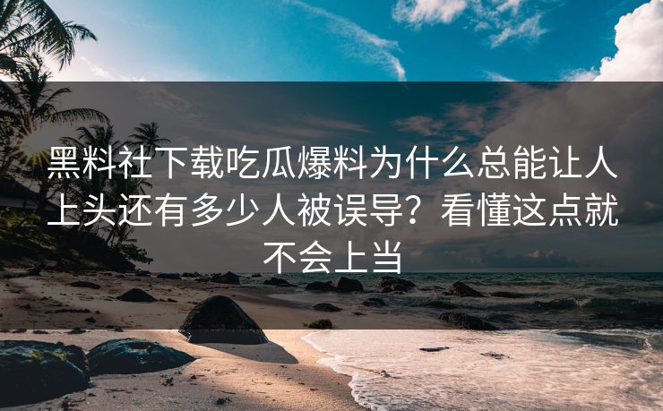 黑料社下载吃瓜爆料为什么总能让人上头还有多少人被误导？看懂这点就不会上当