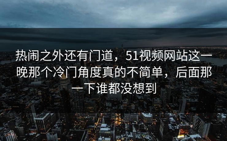 热闹之外还有门道，51视频网站这一晚那个冷门角度真的不简单，后面那一下谁都没想到