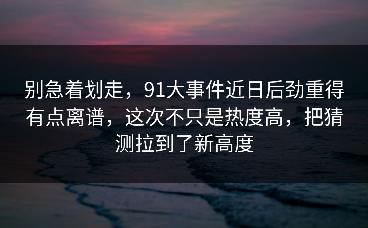 别急着划走，91大事件近日后劲重得有点离谱，这次不只是热度高，把猜测拉到了新高度