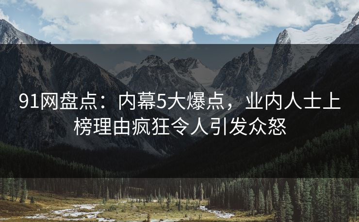 91网盘点：内幕5大爆点，业内人士上榜理由疯狂令人引发众怒