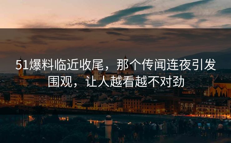 51爆料临近收尾，那个传闻连夜引发围观，让人越看越不对劲