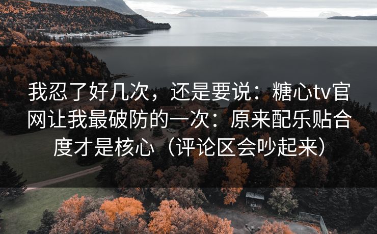 我忍了好几次，还是要说：糖心tv官网让我最破防的一次：原来配乐贴合度才是核心（评论区会吵起来）
